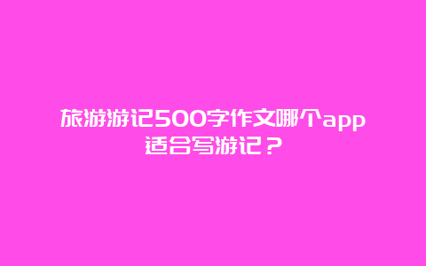 旅游游记500字作文哪个app适合写游记？