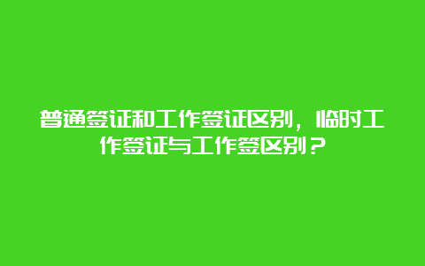 普通签证和工作签证区别，临时工作签证与工作签区别？