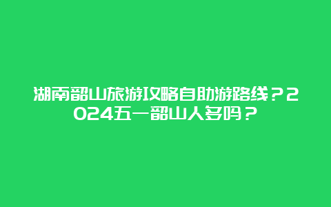 湖南韶山旅游攻略自助游路线？2024五一韶山人多吗？