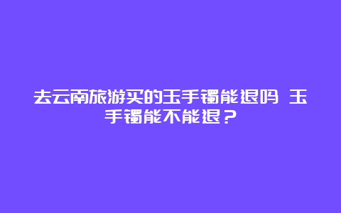 去云南旅游买的玉手镯能退吗 玉手镯能不能退？