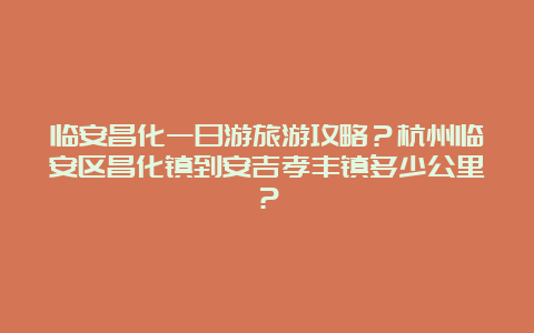 临安昌化一日游旅游攻略？杭州临安区昌化镇到安吉孝丰镇多少公里？