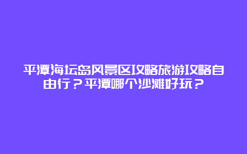 平潭海坛岛风景区攻略旅游攻略自由行？平潭哪个沙滩好玩？