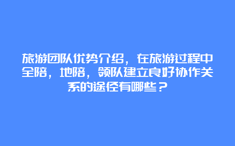 旅游团队优势介绍，在旅游过程中全陪，地陪，领队建立良好协作关系的途径有哪些？