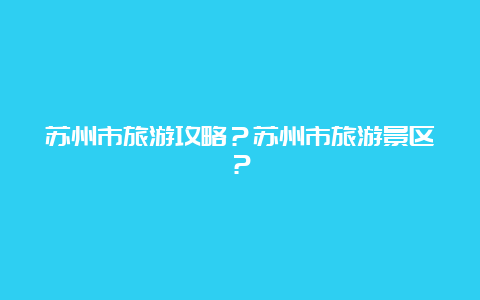 苏州市旅游攻略？苏州市旅游景区？