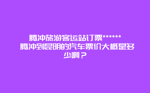 腾冲旅游客运站订票****** 腾冲到昆明的汽车票价大概是多少啊？