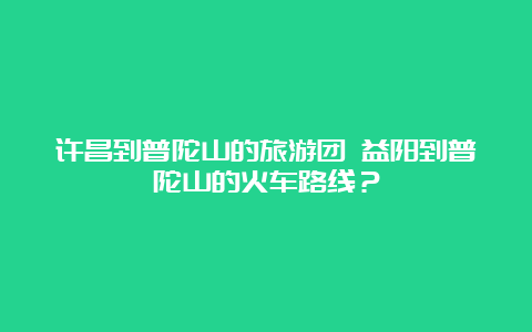 许昌到普陀山的旅游团 益阳到普陀山的火车路线？