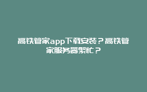 高铁管家app下载安装？高铁管家服务器繁忙？