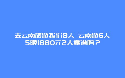 去云南旅游报价8天 云南游6天5晚1880元2人靠谱吗？