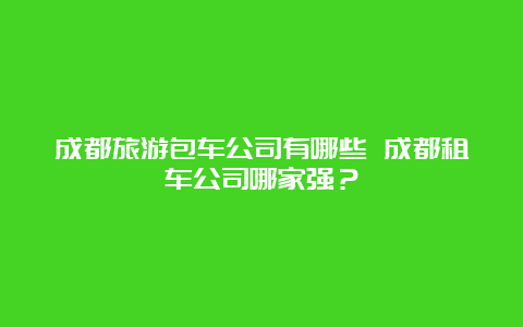 成都旅游包车公司有哪些 成都租车公司哪家强？