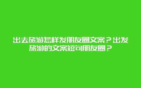 出去旅游怎样发朋友圈文案？出发旅游的文案短句朋友圈？