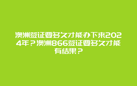 澳洲签证要多久才能办下来2024年？澳洲866签证要多久才能有结果？