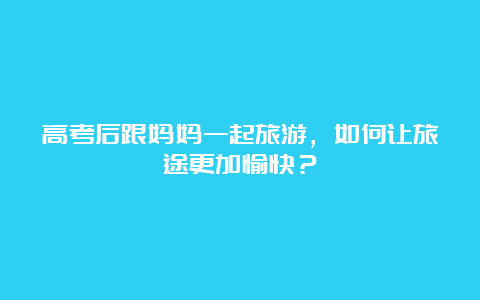 高考后跟妈妈一起旅游，如何让旅途更加愉快？