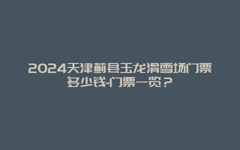 2024天津蓟县玉龙滑雪场门票多少钱-门票一览？