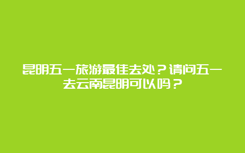 昆明五一旅游最佳去处？请问五一去云南昆明可以吗？