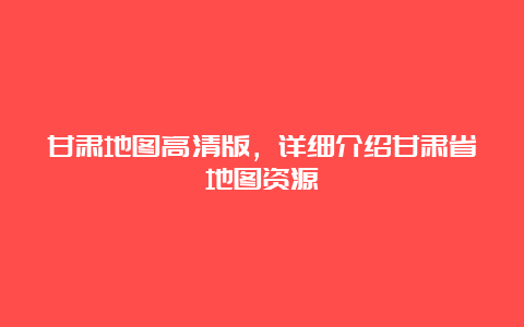 甘肃地图高清版，详细介绍甘肃省地图资源