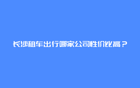 长沙租车出行哪家公司性价比高？