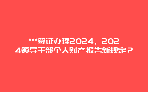 ***签证办理2024，2024领导干部个人财产报告新规定？