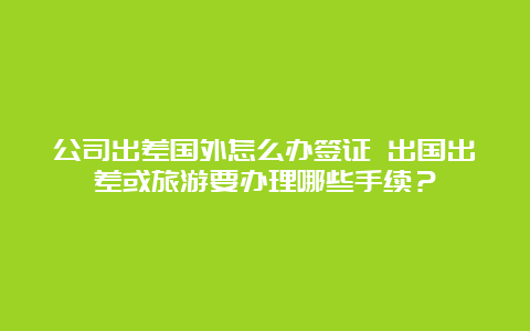 公司出差国外怎么办签证 出国出差或旅游要办理哪些手续？