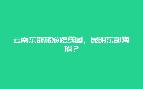 云南东部旅游路线图，昆明东部海拔？