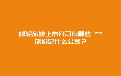 邮轮旅游上市公司有哪些_***旅游是什么公司？