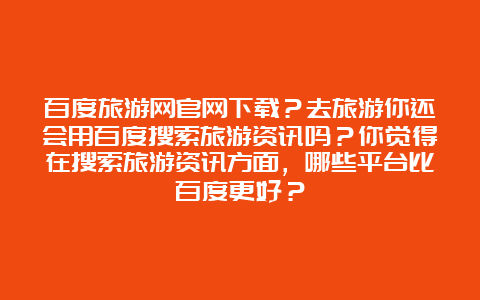 百度旅游网官网下载？去旅游你还会用百度搜索旅游资讯吗？你觉得在搜索旅游资讯方面，哪些平台比百度更好？