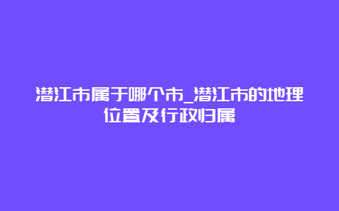 潜江市属于哪个市_潜江市的地理位置及行政归属