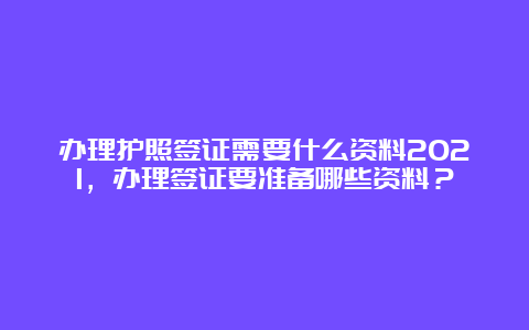 办理护照签证需要什么资料2021，办理签证要准备哪些资料？