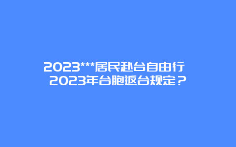 2023***居民赴台自由行 2023年台胞返台规定？