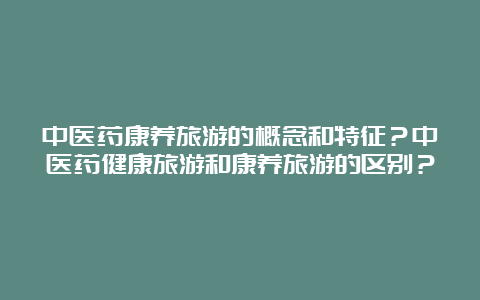 中医药康养旅游的概念和特征？中医药健康旅游和康养旅游的区别？