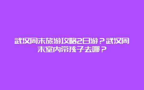 武汉周末旅游攻略2日游？武汉周末室内带孩子去哪？