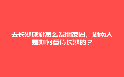 去长沙旅游怎么发朋友圈，湖南人是如何看待长沙的？