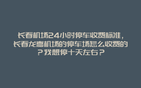 长春机场24小时停车收费标准，长春龙嘉机场的停车场怎么收费的？我想停十天左右？