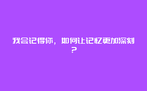 我会记得你，如何让记忆更加深刻？