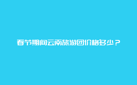 春节期间云南旅游团价格多少？