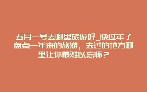 五月一号去哪里旅游好_快过年了盘点一年来的旅游，去过的地方哪里让你最难以忘怀？