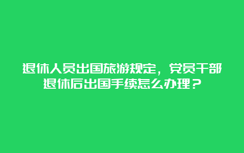 退休人员出国旅游规定，党员干部退休后出国手续怎么办理？