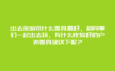 出去旅游带什么零食最好，和同事们一起出去玩，有什么比较好的户外零食建议下呢？