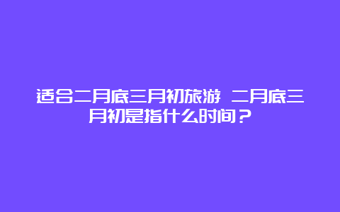 适合二月底三月初旅游 二月底三月初是指什么时间？