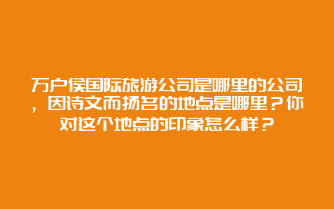 万户侯国际旅游公司是哪里的公司，因诗文而扬名的地点是哪里？你对这个地点的印象怎么样？