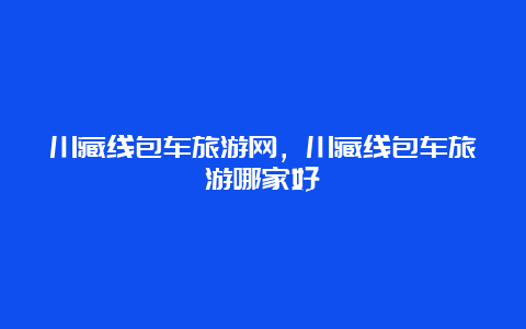 川藏线包车旅游网，川藏线包车旅游哪家好