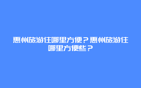 惠州旅游住哪里方便？惠州旅游住哪里方便些？