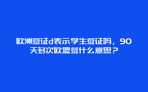 欧洲签证d表示学生签证吗，90天多次欧盟签什么意思？