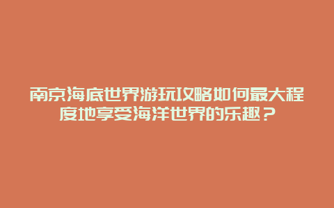 南京海底世界游玩攻略如何最大程度地享受海洋世界的乐趣？