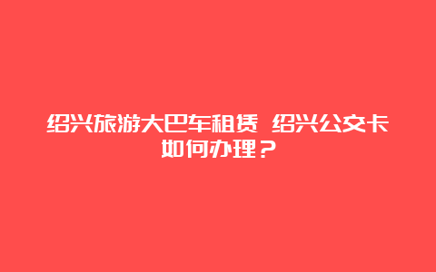 绍兴旅游大巴车租赁 绍兴公交卡如何办理？