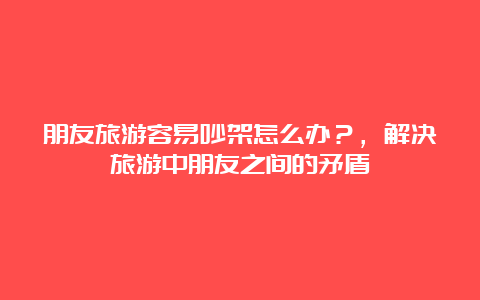 朋友旅游容易吵架怎么办？，解决旅游中朋友之间的矛盾