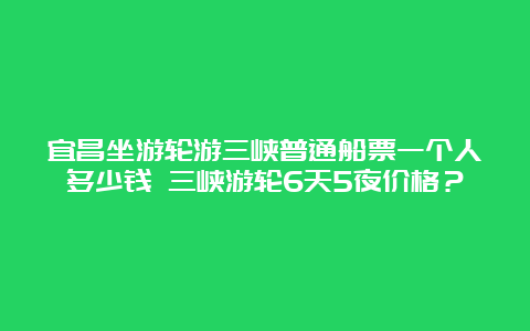 宜昌坐游轮游三峡普通船票一个人多少钱 三峡游轮6天5夜价格？