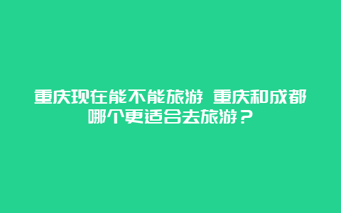 重庆现在能不能旅游 重庆和成都哪个更适合去旅游？