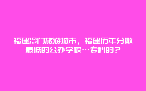 福建冷门旅游城市，福建历年分数最低的公办学校…专科的？