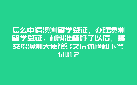 怎么申请澳洲留学签证，办理澳洲留学签证。材料准备好了以后，提交给澳洲大使馆多久后体检和下签证啊？