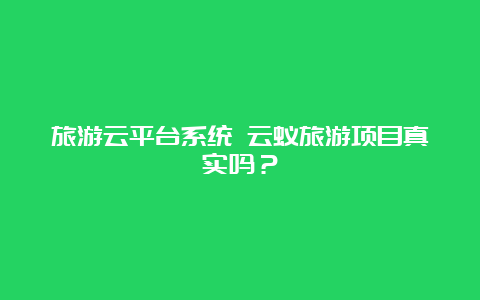 旅游云平台系统 云蚁旅游项目真实吗？